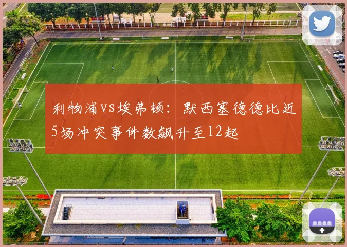 利物浦vs埃弗顿：默西塞德德比近5场冲突事件数飙升至12起