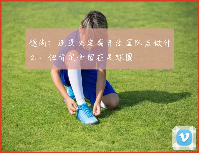 德尚：还没决定离开法国队后做什么，但肯定会留在足球圈