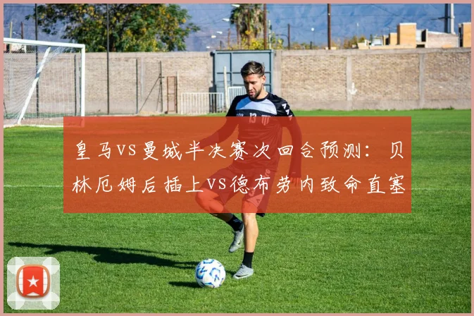 皇马vs曼城半决赛次回合预测：贝林厄姆后插上vs德布劳内致命直塞