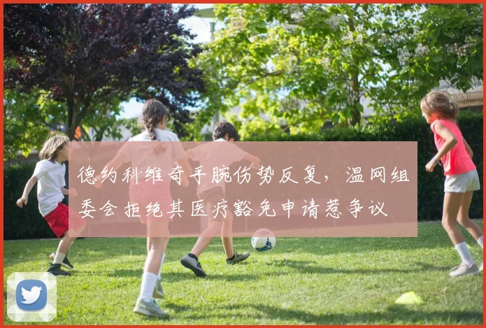 德约科维奇手腕伤势反复，温网组委会拒绝其医疗豁免申请惹争议