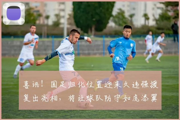 喜讯！国足归化位置迎来久违强援复出亮相，将让球队防守如虎添翼