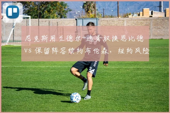 尼克斯用兰德尔+选秀权换恩比德 vs 保留阵容续约布伦森，纽约风险与稳健路线对比