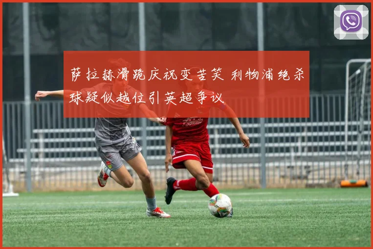 萨拉赫滑跪庆祝变苦笑 利物浦绝杀球疑似越位引英超争议