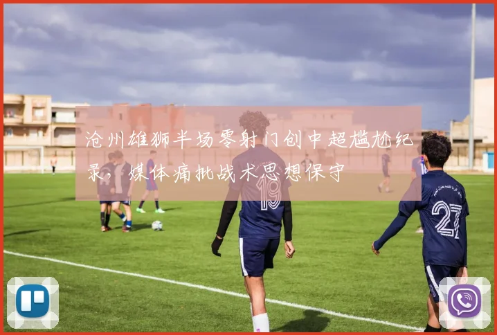 沧州雄狮半场零射门创中超尴尬纪录，媒体痛批战术思想保守